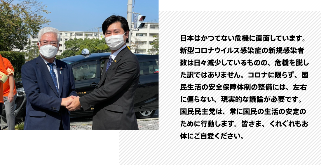 日本はかつてない危機に直面しています。新型コロナウイルス感染症の新規感染者数は日々減少しているものの、危機を脱した訳ではありません。コロナに限らず、国民生活の安全保障体制の整備には、左右に偏らない、現実的な議論が必要です。国民民主党は、常に国民の生活の安定のために行動します。皆さま、くれぐれもお体にご自愛ください。